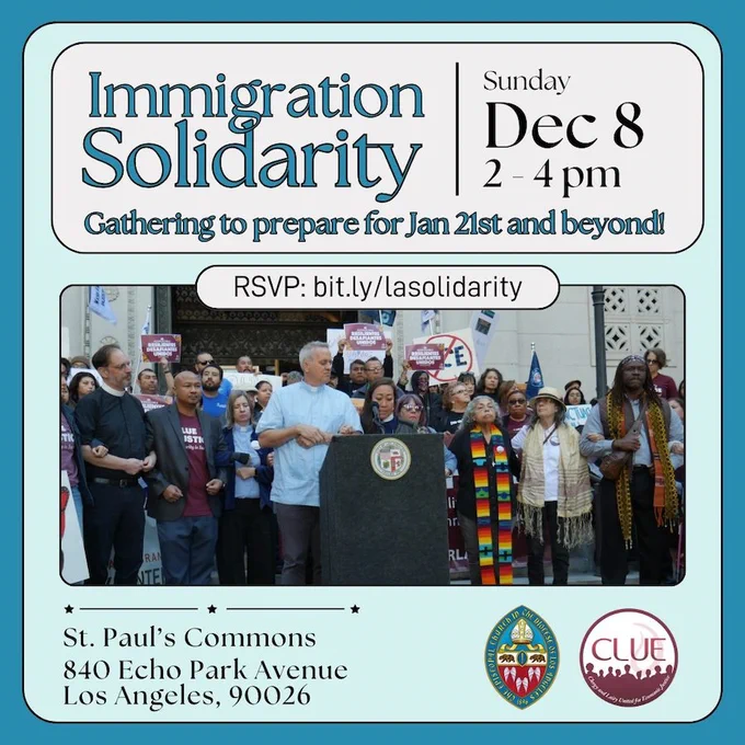 A flyer, mostly in blue tones with a photo of a crowd of people around a podium.
The text says
Immigration Solidarity
Gathering to prepare for Jan 21st and Beyond
Sunday Dec 8, 2pm
RSVP: bit.ly/lasolidarity
St. Paul’s Commons
840 Echo Park Ave
Los Angeles, 90026
two logos are at the bottom for the Los Angeles Episcopal Diocese and Clergy & Laity United for Economic Justice (CLUE)