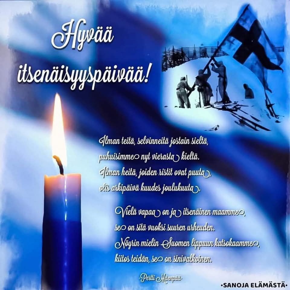 🇫🇮 🕯Minun Suomeni on
Lause lausumaton
Se on metsässä puut
Taivaalla kuu
Yllä hankien
Minun Suomeni on... 🕯🇫🇮

Juhlavaa itsenäisyyspäivää tasapuolisesti kaikille! 

Muistoissa sodassa olleet pappani, kummini, isotätini mies... 
🇫🇮 06.12.2024 🇫🇮
