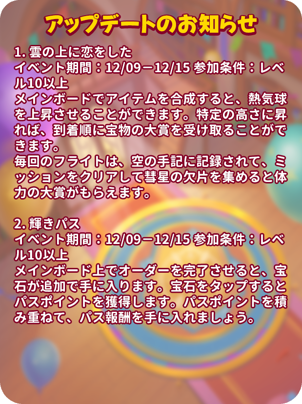 mergenljp's tweet photo. 🔔アップデートのお知らせ🔔

🌤️雲の上に恋をした
⏰イベント期間：12/09－12/15 
🎟️参加条件：レベル10以上
🌈メインボードでアイテムを合成すると、熱気球を上昇させることができます。特定の高さに昇れば、到着順に宝物の大賞を受け取ることができます。
🌠毎回のフライトは、空の手記に記録されて、ミッションをクリアして彗星の欠片を集めると体力の大賞がもらえます。

✨輝きパス
⏰イベント期間：12/09－12/15 
🎟️参加条件：レベル10以上
💎メインボード上でオーダーを完了させると、宝石が追加で手に入ります。宝石をタップするとパスポイントを獲得します。パスポイントを積み重ねて、パス報酬を手に入れましょう。