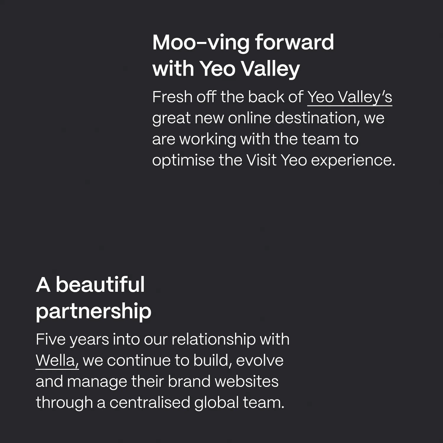 Moo-ving forwardwith Yeo Valley Fresh off the back of Yeo Valley’s great new online destination, we are working with the team to optimise the Visit Yeo experience. A beautifulpartnership Five years into our relationship with Wella, we continue to build, evolve and manage their brand websites through a centralised global team.