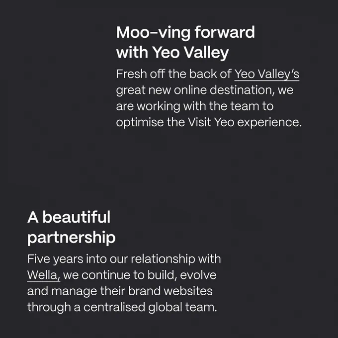 Moo-ving forwardwith Yeo Valley Fresh off the back of Yeo Valley’s great new online destination, we are working with the team to optimise the Visit Yeo experience. A beautifulpartnership Five years into our relationship with Wella, we continue to build, evolve and manage their brand websites through a centralised global team.