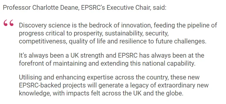 Professor Charlotte Deane, EPSRC’s Executive Chair, said:

Discovery science is the bedrock of innovation, feeding the pipeline of progress critical to prosperity, sustainability, security, competitiveness, quality of life and resilience to future challenges.

It’s always been a UK strength and EPSRC has always been at the forefront of maintaining and extending this national capability.

Utilising and enhancing expertise across the country, these new EPSRC-backed projects will generate a legacy of extraordinary new knowledge, with impacts felt across the UK and the globe.