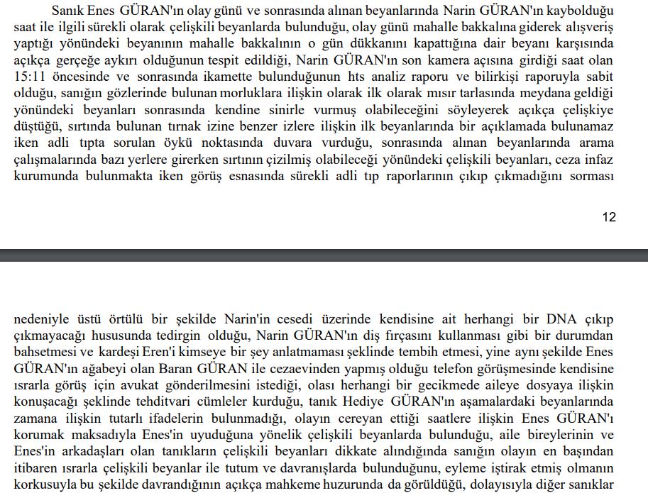 DemirFerit62's tweet photo. Narin Cinayeti davasında Cumhuriyet Savcısı 14 sayfalık mütalaasını tamamlayarak 8. Ağır Ceza Mahkemesine sundu. 
İlk günden bugüne ne dediysek ne yazdıysak hepsi savcı mütalaasında yer alıyor..
Aile üyeleri organize bir şekilde Narin'inin cansız bedeni bulunmasın diye birlikte hareket etmiş, köyde yangın bilinçli çıkarılmış, kolluk bilinçli olarak yanıltılmış. Birsen Güran, Narin'i en son 14.00'da gördüğü halde 17.40'ta gördüğünü söylemesi için Salim Güran'ın kendisine telkinde bulunduğu belirtilmiş..
Kolluk çalışmaları izlenmiş, hatta kolluk dinlenerek strateji geliştirilmiş...
Kolluğa sürekli yanıltıcı bilgiler verilerek arama çalışmaları engellenmeye çalışılmış. anne Yüksel Güran her şeyi ilk günden itibaren biliyormuş...
İlk günden itibaren Salim Güran7ın bütün aileyi yönlendirdiği...
Salim narin Hiç aracıma binmedi demesine rağmen aracında hem Narin'e ait DNA çıkıyor hem de Narin'in saç teli çıkıyor...
Daraltılmış HTS kayıtlarında sapma söz konusu olamaz deniliyor. 22 bazdan alınan sinyaller ile daraltılmış baz kayıtları hazındanmış...
HTS kayıtlarında Narin katledildiği sırada Anne Yüksel Güran, ağabey, Enes Güran ve amca Salim Güran evde.. Nevzat Bahtiyar sonradan eve geliyor....
4 katil zanlısının attığı her adımın dakikası kayıtlarda var...
Salim Güran Narin'nin gömüldüğü dereye aynı gece saat 22.47'de gittiği kesinleşmiş...
bunların tamamı savcının iddiaları yani Mütalaadan alınan bilgiler.. Bunları defalarca ilk günden beri dile getirdik ve söylediklerimizin tamamı  mütalaada yer alıyor...
Savcı en son basına yansıyan Güran'ların bir kişiyi sorguladıkları ve darp ettikleri görüntülerin iyileştirilmesi için Van Kriminal Jandarma laboratuvarına yollandığını ve  cumhuriyet başsavcılığına da suç duyurusunda bulunulduğunu belirtmiş mütalaada
Savcı ne demiş biliyor musunuz mütalaasında. Güran ailesi organize hareket ederek Narin'in cansız bedeninin bulunmaması için  çalışmalar yürütüldü diyor...
Yani kısacası Narin en yakınındakilerin organize kötülüğü ile katledilmiş...
Narin'in canice katledilmesi cinayetinde katil zanlısı olarak yargılanan 4 kişi hakkında ağırlaştırılmış müebbet hapis cezası isteniyor ve  Cezalarda indirim yapılmaması da talep edilmiş.
Yani bu mütalaada ortaya çıkan gerçek Narin'in katledilmesini  bütün aile üyeleri biliyormuş..
26 Aralık'taki seri davalarda avukatlar bu mütalaaya göre savunmalarını yapacaklar ve karar bu seri duruşmalar sonucunda açıklanacak...