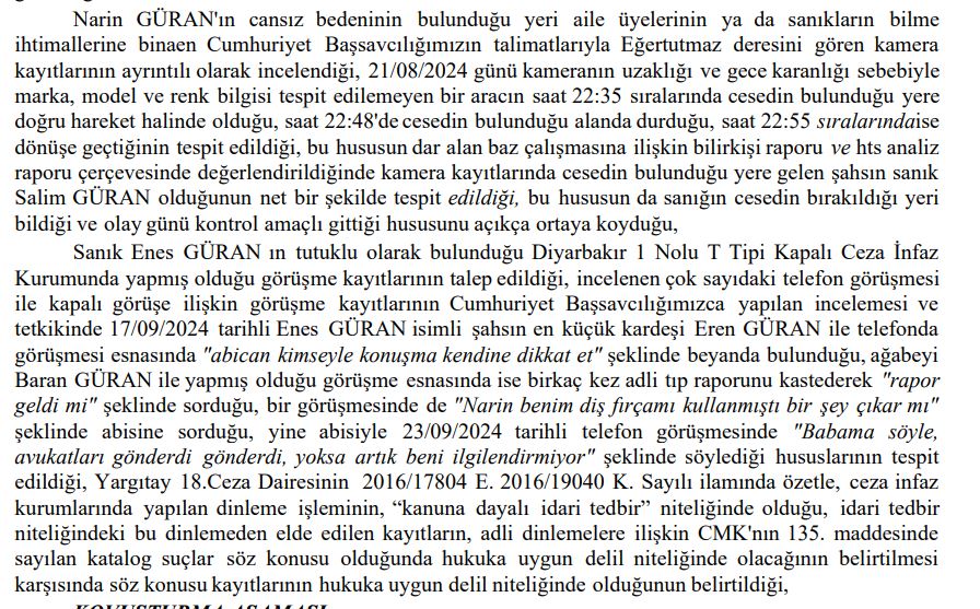 DemirFerit62's tweet photo. Narin Cinayeti davasında Cumhuriyet Savcısı 14 sayfalık mütalaasını tamamlayarak 8. Ağır Ceza Mahkemesine sundu. 
İlk günden bugüne ne dediysek ne yazdıysak hepsi savcı mütalaasında yer alıyor..
Aile üyeleri organize bir şekilde Narin'inin cansız bedeni bulunmasın diye birlikte hareket etmiş, köyde yangın bilinçli çıkarılmış, kolluk bilinçli olarak yanıltılmış. Birsen Güran, Narin'i en son 14.00'da gördüğü halde 17.40'ta gördüğünü söylemesi için Salim Güran'ın kendisine telkinde bulunduğu belirtilmiş..
Kolluk çalışmaları izlenmiş, hatta kolluk dinlenerek strateji geliştirilmiş...
Kolluğa sürekli yanıltıcı bilgiler verilerek arama çalışmaları engellenmeye çalışılmış. anne Yüksel Güran her şeyi ilk günden itibaren biliyormuş...
İlk günden itibaren Salim Güran7ın bütün aileyi yönlendirdiği...
Salim narin Hiç aracıma binmedi demesine rağmen aracında hem Narin'e ait DNA çıkıyor hem de Narin'in saç teli çıkıyor...
Daraltılmış HTS kayıtlarında sapma söz konusu olamaz deniliyor. 22 bazdan alınan sinyaller ile daraltılmış baz kayıtları hazındanmış...
HTS kayıtlarında Narin katledildiği sırada Anne Yüksel Güran, ağabey, Enes Güran ve amca Salim Güran evde.. Nevzat Bahtiyar sonradan eve geliyor....
4 katil zanlısının attığı her adımın dakikası kayıtlarda var...
Salim Güran Narin'nin gömüldüğü dereye aynı gece saat 22.47'de gittiği kesinleşmiş...
bunların tamamı savcının iddiaları yani Mütalaadan alınan bilgiler.. Bunları defalarca ilk günden beri dile getirdik ve söylediklerimizin tamamı  mütalaada yer alıyor...
Savcı en son basına yansıyan Güran'ların bir kişiyi sorguladıkları ve darp ettikleri görüntülerin iyileştirilmesi için Van Kriminal Jandarma laboratuvarına yollandığını ve  cumhuriyet başsavcılığına da suç duyurusunda bulunulduğunu belirtmiş mütalaada
Savcı ne demiş biliyor musunuz mütalaasında. Güran ailesi organize hareket ederek Narin'in cansız bedeninin bulunmaması için  çalışmalar yürütüldü diyor...
Yani kısacası Narin en yakınındakilerin organize kötülüğü ile katledilmiş...
Narin'in canice katledilmesi cinayetinde katil zanlısı olarak yargılanan 4 kişi hakkında ağırlaştırılmış müebbet hapis cezası isteniyor ve  Cezalarda indirim yapılmaması da talep edilmiş.
Yani bu mütalaada ortaya çıkan gerçek Narin'in katledilmesini  bütün aile üyeleri biliyormuş..
26 Aralık'taki seri davalarda avukatlar bu mütalaaya göre savunmalarını yapacaklar ve karar bu seri duruşmalar sonucunda açıklanacak...