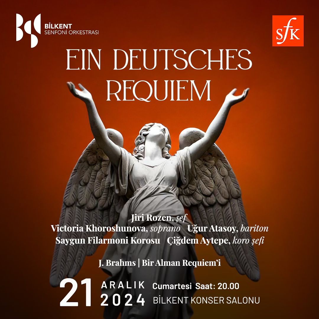 Brahms: Ein Deutsches Requiem

Bilkent Konser Salonu 
21 Aralık 2024 - Cumartesi, 20:00  

Jiri Rozen, şef 
Bilkent Senfoni Orkestrası 
Victoria Khoroshunova, soprano 
Uğur Atasoy, bariton 
Saygun Filarmoni Korosu 
Çiğdem Aytepe, koro şefi 

bilet.bilkent.edu.tr/bilet/2855