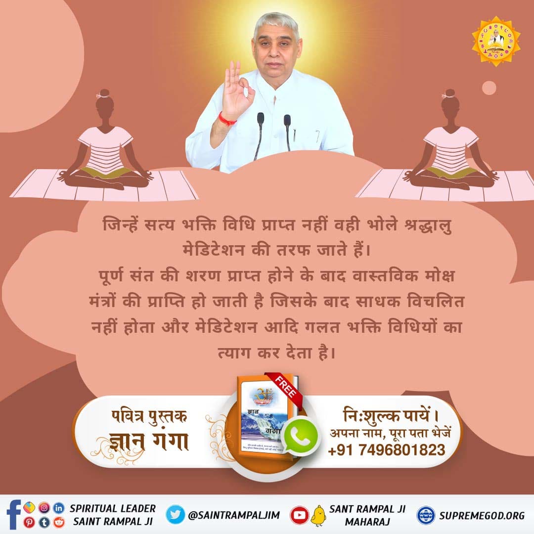 जिन्हें सत्य भक्ति विधि प्राप्त नहीं वही भोले श्रद्धालु मेडिटेशन की तरफ जाते हैं।

पूर्ण संत की शरण प्राप्त होने के बाद वास्तविक मोक्ष मंत्रों की प्राप्ति हो जाती है जिसके बाद साधक विचलित नहीं होता और मेडिटेशन आदि गलत भक्ति विधियों का त्याग कर देता है।