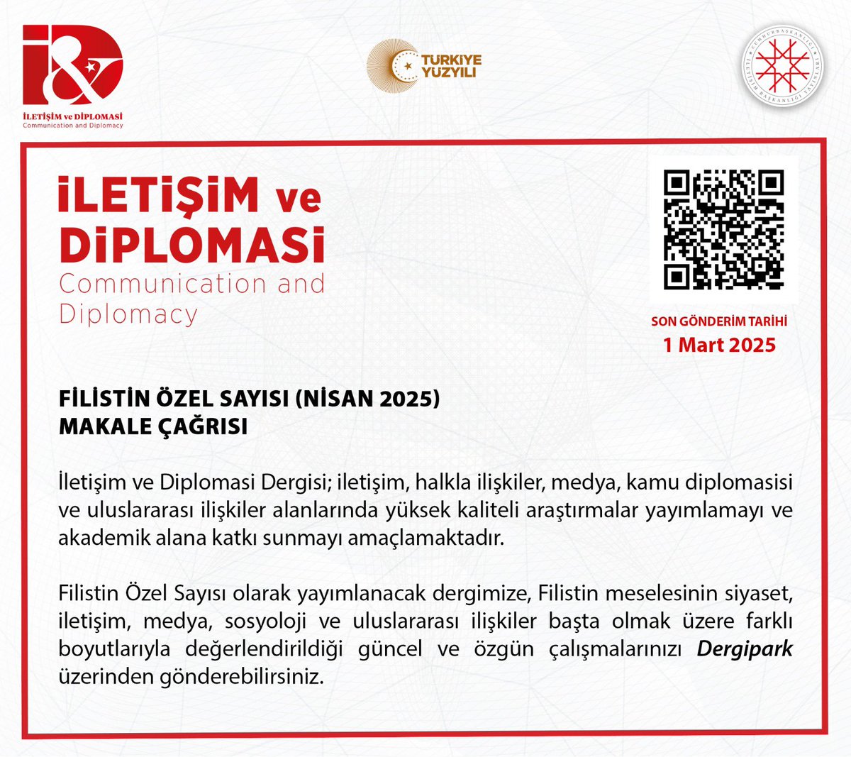 Cumhurbaşkanlığı İletişim Başkanlığımızın süreli yayınları arasında yer alan İletişim ve Diplomasi dergimizin Nisan 2025’te yayımlanacak “Filistin Özel Sayısı” için akademik literatüre katkı sunmak isteyen tüm araştırmacılarımızın Filistin konusuyla yakından ilişkili