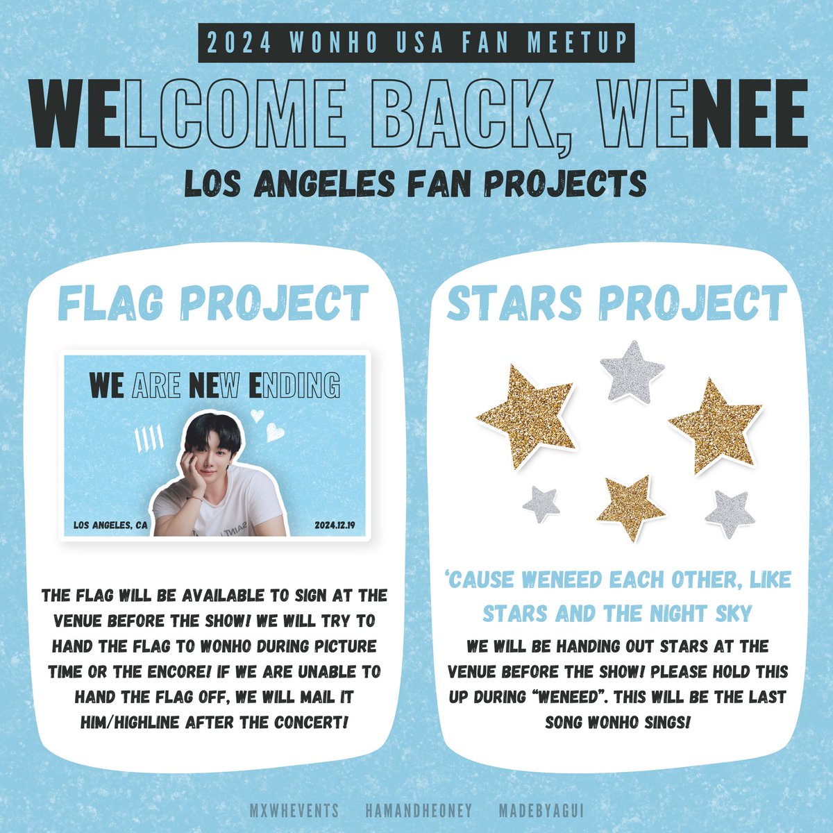 2024 WONHO USA FAN MEETUP in LA
<WELCOME BACK, WENEE>
LA FAN PROJECT

LA WENEE! We have prepared two fan projects for the LA show! Please follow us for updates on where to find us to sign the flag and grab a star! 

If you would like to volunteer to help distribute stars, please
