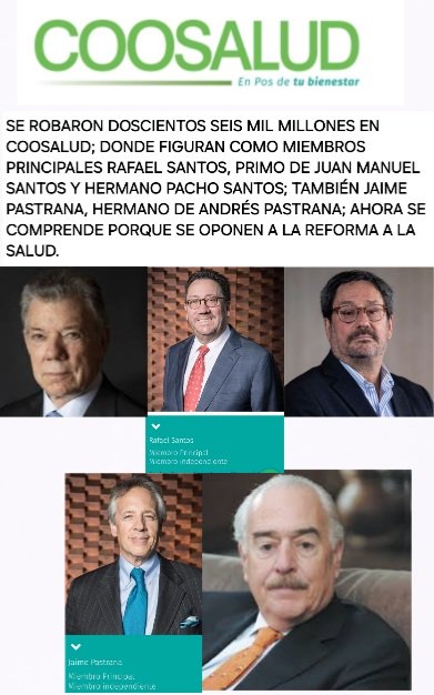 ATENCIÓN
URGENTE
robo en EPS Coosalud; donde Rafael  Santos, hermano d Pacho Santos y primo d Juan Manuel Santos y, Jaime Pastrana, hermano d Andrés Pastrana son miembros principales.
Con razón se oponen a la Reforma a la Salud.
Mientras los pacientes mueren, ellos se enriquecen
