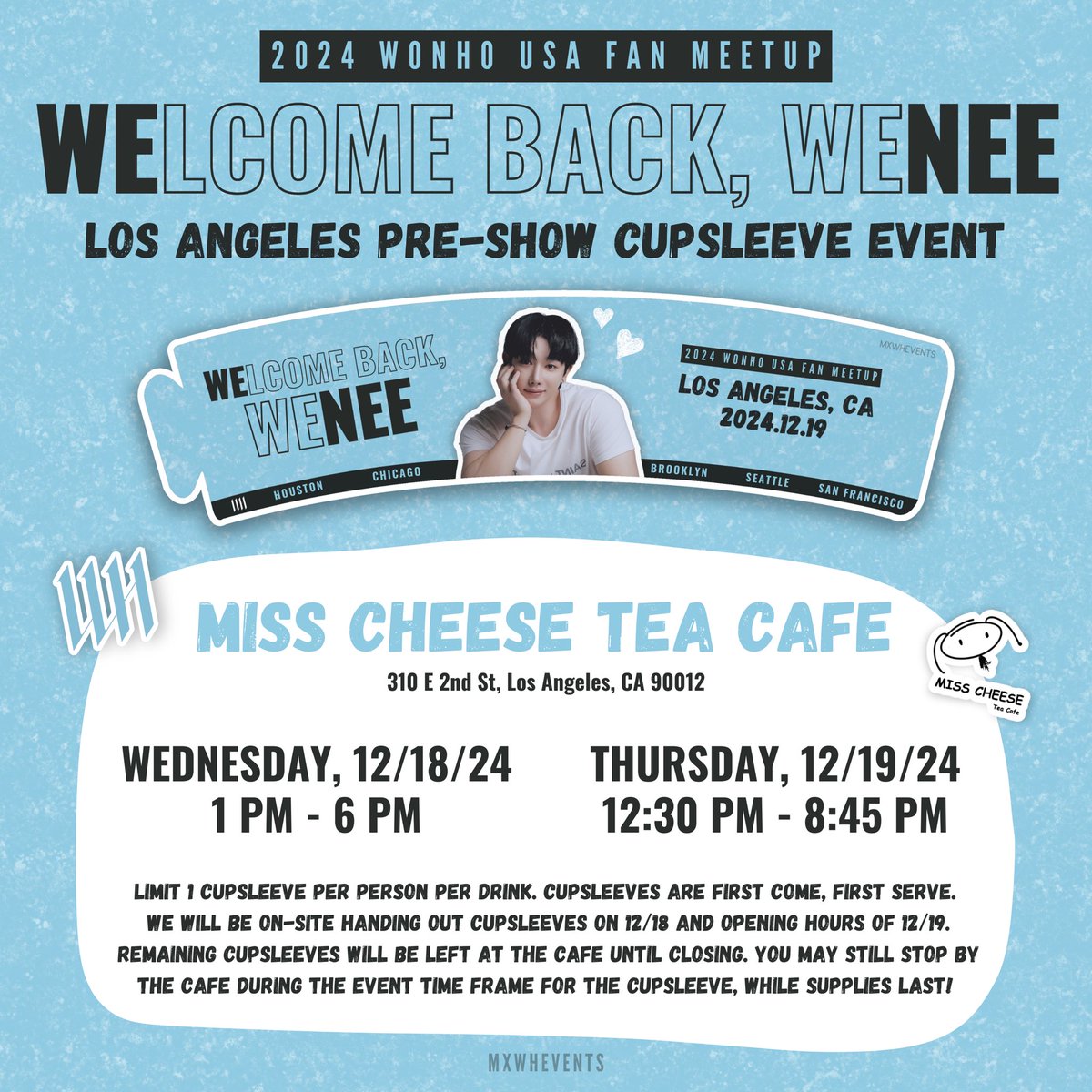 2024 WONHO USA FAN MEETUP in LA
<WELCOME BACK, WENEE>
CUPSLEEVE EVENT

Hey LA WENEE! Join us in celebrating <a href="/official__wonho/">WONHO Official</a>’s first-ever fan meetup in the USA with a cupsleeve event at Miss Cheese Tea Cafe - Little Tokyo!

📅 Wednesday, 12/18
⏰ 1 PM - 6 PM
📅 Thursday, 12/19
⏰