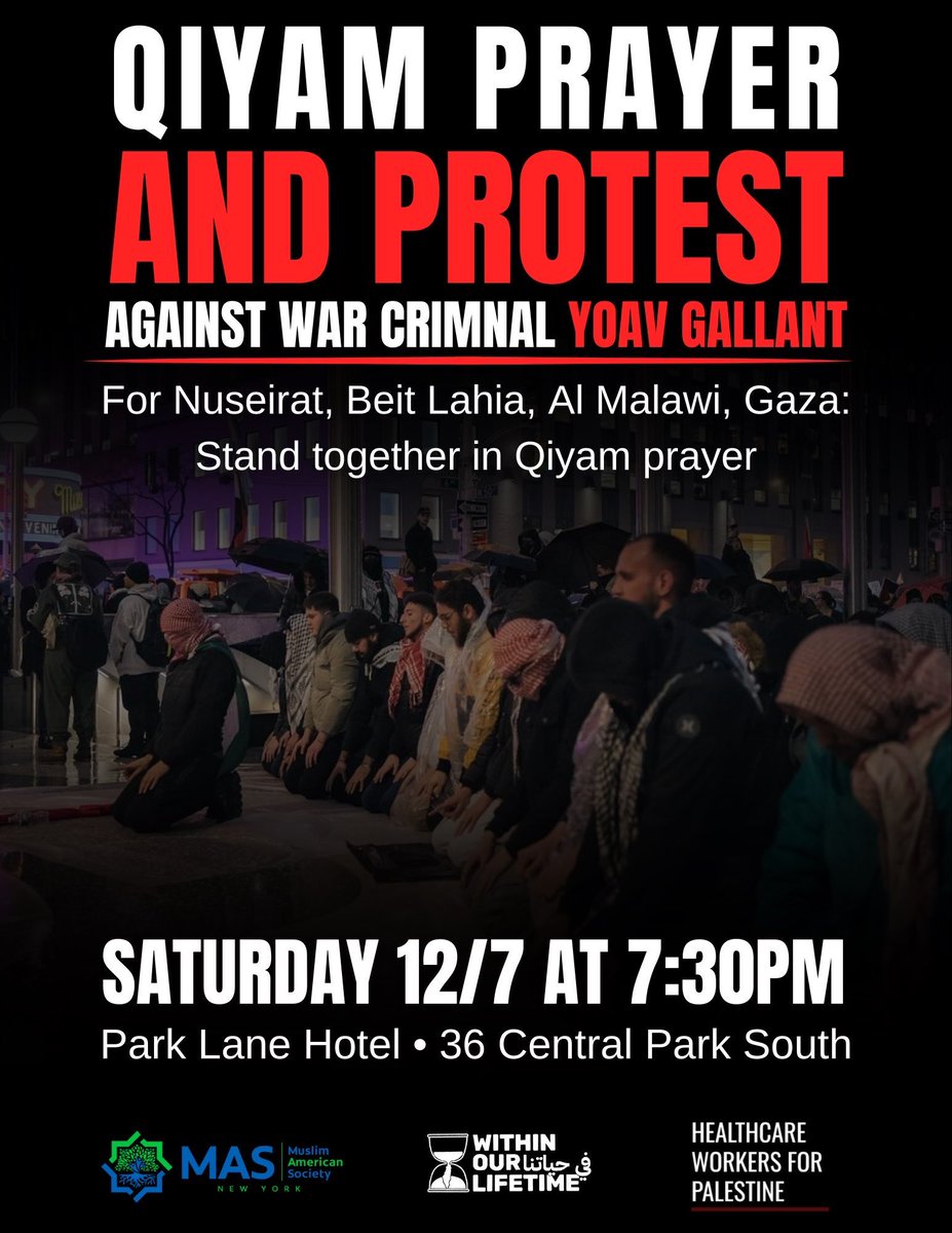 ✊🕌 QIYAM PRAYER &amp; PROTEST AGAINST WAR CRIMINAL YOAV GALLANT 🛑
For Nuseirat, Beit Lahia, Al Malawi, Gaza 🇵🇸
STAND TOGETHER in Qiyam Prayer 🕋 and say no to Zionists in NYC!

🗓️ Saturday, 12/7
🕢 7:30 PM
📍 Outside Park Lane Hotel
📍 36 Central Park South
Twitter/X: