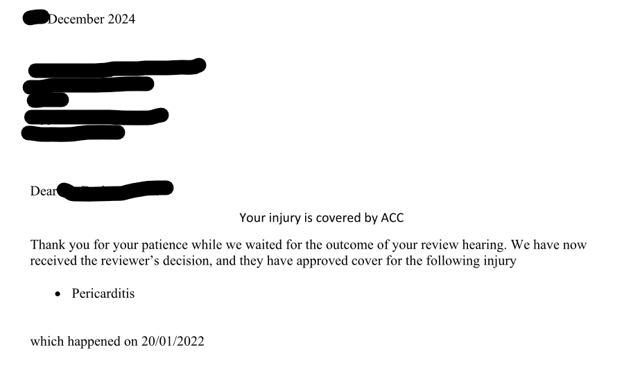 KiwiAly's tweet photo. So two years of fighting  ACC (NZ's government insurer Accident Compensation Corporation.) .. we WON!. My son has Covid 19 Vaccine Induced Pericarditis (as diagnosed by 4 cardiologists and two doctors) and when ACC finally lost against us! After an independent review quashed their decision and ordered ACC to make a new decision.  They sent out the approval letter... NOT mentioning the Covid 19 Vaccine!  

So that's ACC uncovering another way GOVERNMENT IS HIDING THE TRUE FIGURES  !

The date of 'Accident'  noted is the vaccination day that ruined my son's life and put him in and ambulance and 7 ED visits since.  

Government may be running to cover the truth in New Zealand about the extent of the damage to Kiwis, left in the wake of their poor decisions and forcing people through mandates to take a little tested dangerous product well .... 

Yes you can run but you can't hide !... I AM COMING FOR EVERY SINGLE ONE OF YOU!!!  One WIN AND One OIA (FOIA)  at a time!  

I will fight until I see the vaccine injured recognised and supported in this country and I will force the truth out of you, by your own actions LIKE this approval letter, where purposefully Covid 19 vaccination has been omitted,  from being the cause of the accident .   The CORRECT DATA is coming out and you will be held accountable! 

THATS ALL OF YOU... As the current government is clearly and wilfully hiding the number of serious vaccine injured Kiwis.

@AshBloomfield @jacindaardern @chrisluxonmp @melissaleemp @TanyaUnkovichMP @winstonpeters @dbseymour @DrShaneRetiMP 

I'm not even into the loss of son's hospital records, the 3 hospitals and the doctors who misdiagnosed my son and risked his life . I HAVE A LONG LIST ! 

NOW NEXT FIGHT... Get these @#$# to REISSUE THE LETTER WITH THE CAUSE OF ACCIDENT>>> AND FIND OUT HOW MANY INJURIES  HAVE YOU PAID OUT ON AND FOBBED OFF AS NOT BEING CAUSED BY THE COVID 19 VACCINE IN YOUR PAPER WORK,  JUST LIKE YOU DID WITH OURS ... ? 

IF ANYONE IN THE MEDIA HAS ANY JOURNALISTIC SCOOP want and/or GUTS left ???  HOW ABOUT YOU START ASKING QUESTIONS OF ACC AND MOH

@LauraKneer @JoyReidTVNZ @hoskingonzb @SoperBarrysoper @RNZSunday @JMulliganRNZ @rnz_news @chrislynchmedia @centrist_nz @theplatform_nz @NewsroomNZ 

Share our @OpinionistNZ  @OperationPeopl @ChantelleBakerr  @Screenguy69 @RCR_NZ @HopeRising19 @nzdsos @P_McCulloughMD @voices_nz  @adnanbelushi @joerogan @elonmusk @RobertKennedyJr @DailyTelegraph5 @dailyexaminernz @RiverFreedom22 @NZOFP @investigatemag   and dont' forget do sign my petition to BAN ALL PHARMACUTICAL DIRECT TO CONSUMER ADVERTISING IN NZ https://t.co/zlPTihItFr and also @MurfittTauranga 's petition to release the NZ Pfizer contract https://t.co/dD91hZRffK