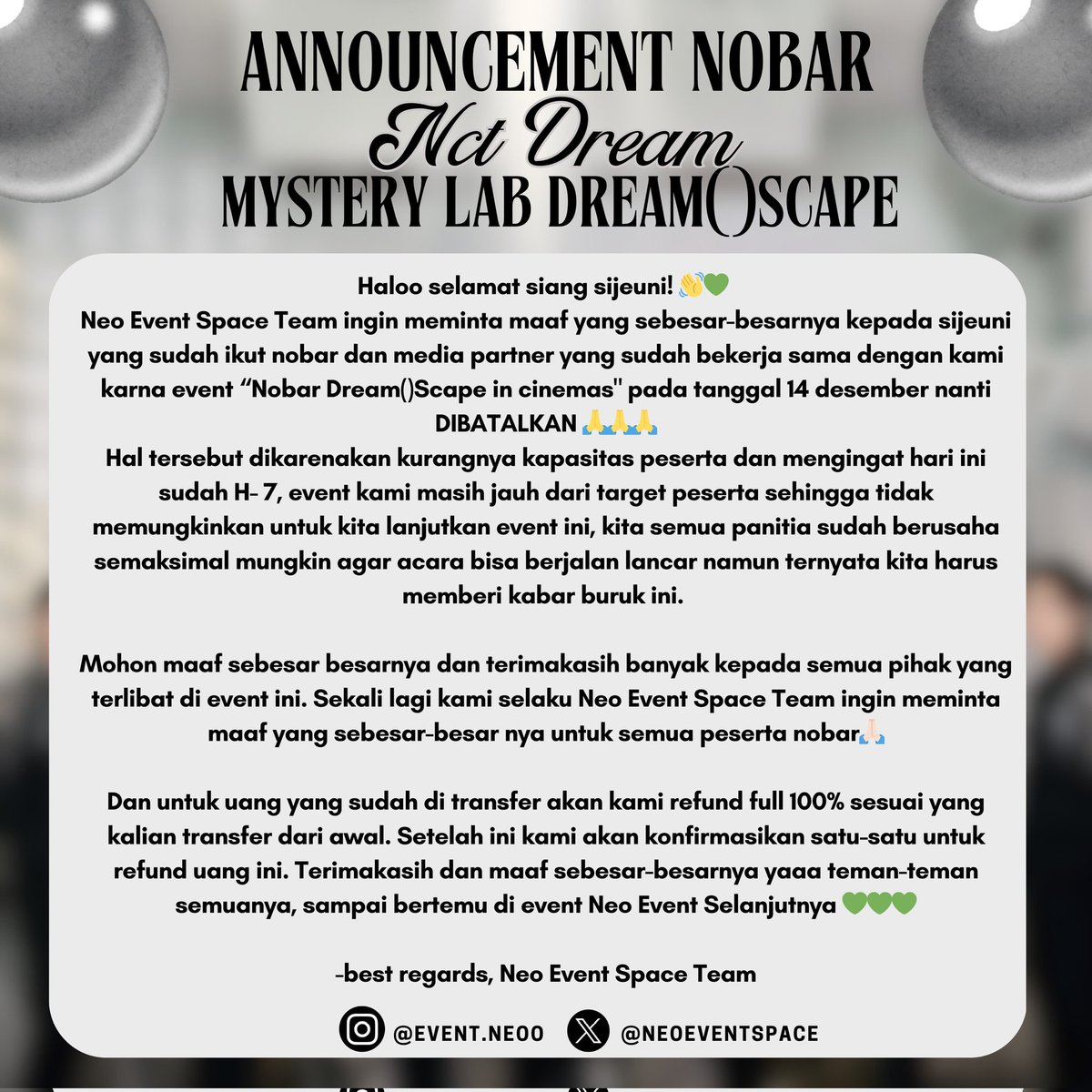neoeventspace's tweet photo. Haloo selamat siang sijeuni! 👋💚 
Neo Event Space Team ingin meminta maaf yang sebesar-besarnya kepada sijeuni yang sudah ikut nobar dan media partner yang sudah bekerja sama dengan kami  karna event “Nobar Dream()Scape in cinemas" pada tanggal 14 desember nanti  *DIBATALKAN* 🙏🙏🙏
Hal tersebut dikarenakan kurangnya kapasitas peserta dan mengingat hari ini sudah H- 7, event kami masih jauh dari target peserta sehingga tidak memungkinkan untuk kita lanjutkan event ini, kita semua panitia sudah berusaha semaksimal mungkin agar acara bisa berjalan lancar namun ternyata kita harus memberi kabar buruk ini. 

Mohon maaf sebesar besarnya dan terimakasih banyak kepada semua pihak yang terlibat di event ini. Sekali lagi kami selaku Neo Event Space Team ingin meminta maaf yang sebesar-besar nya untuk semua peserta nobar🙏🏻

Dan untuk uang yang sudah di transfer akan kami refund full 100% sesuai yang kalian transfer dari awal. Setelah ini kami akan konfirmasikan satu-satu untuk refund uang ini. Terimakasih dan maaf sebesar-besarnya yaaa teman-teman semuanya, sampai bertemu di event Neo Event Selanjutnya 💚💚💚

- Best Regards, Neo Event Space Team