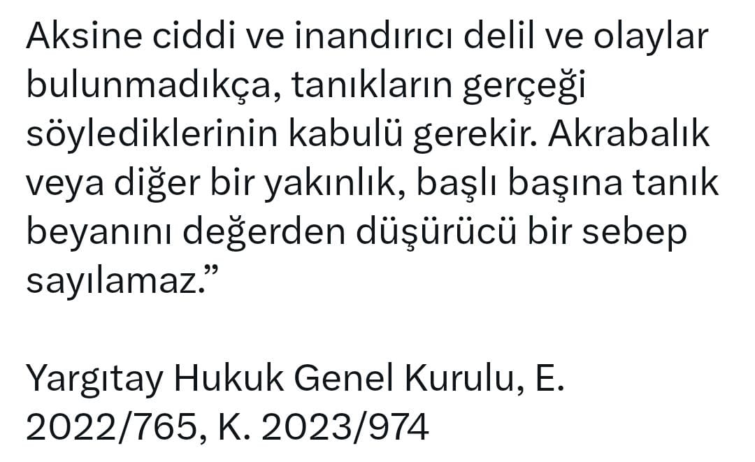 Aksine ciddi ve inandırıcı delil, olaylar bulunmadıkça, tanıkların gerçeği söylediklerinin kabulü gerekir. Akrabalık veya diğer bir yakınlık, başlı başına tanık beyanını değerden düşürücü bir sebep sayılmaz.

Yargıtay Hukuk Genel Kurulu,
E.2022/765, K.2023/974