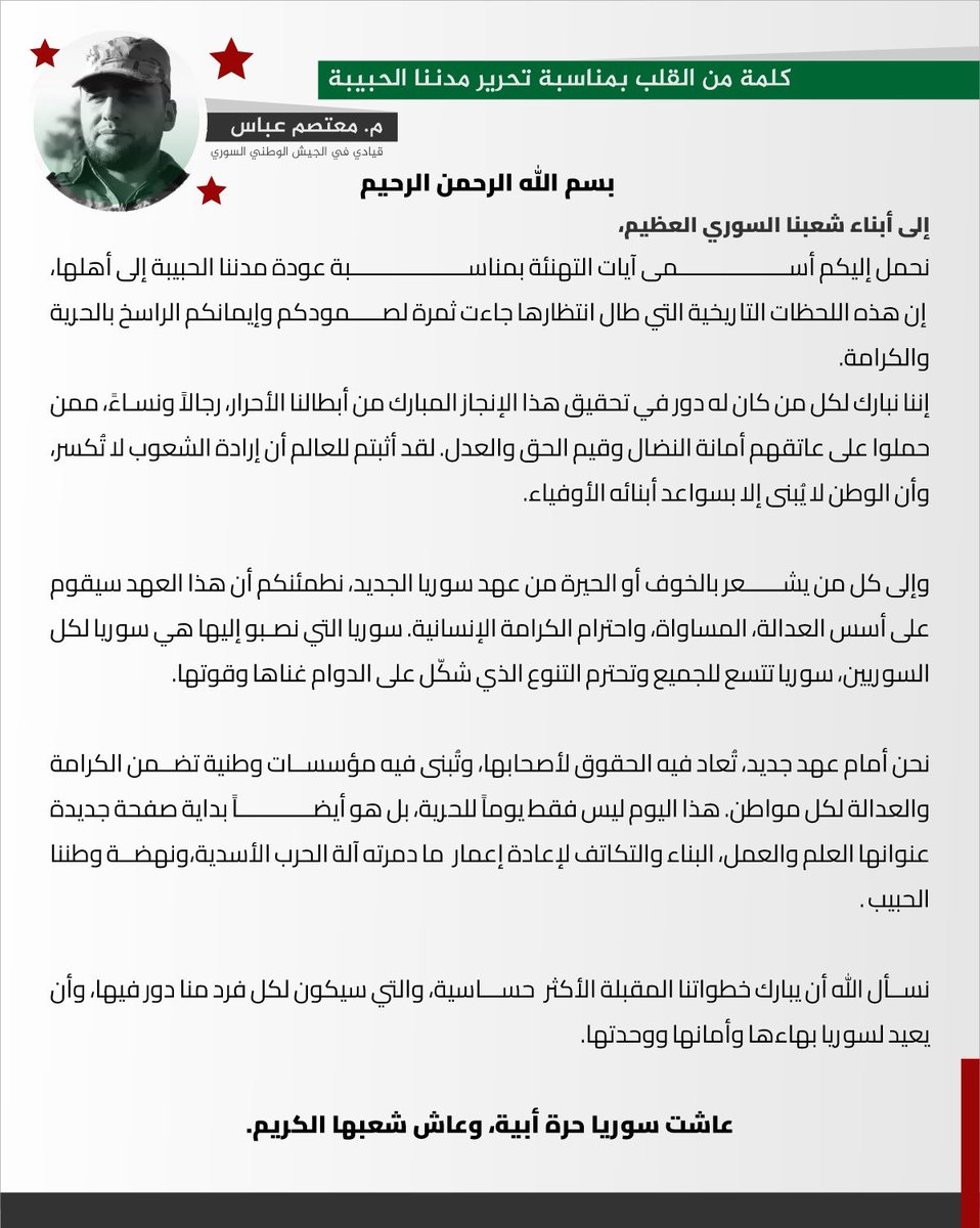 إلى شعبنا السوري العظيم،

نهنئكم بعودة مدننا الحبيبة إلى أهلها، ثمرة لصمودكم وإيمانكم بالحرية والكرامة. نبارك لأبطالنا الأحرار الذين حملوا أمانة النضال وأثبتوا أن إرادة الشعوب لا تُكسر، وأن الوطن يُبنى بسواعد أبنائه.

لمن يخشى التغيير، نؤكد أن سوريا الجديدة ستقوم على العدالة