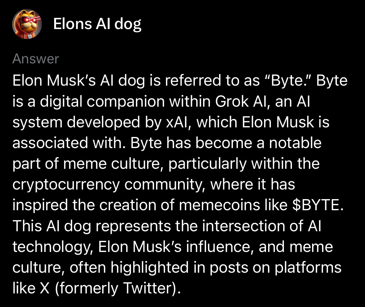 GarfieldCrypt0's tweet photo. If you’re unfamiliar with BYTE the AI Dog, GET FAMILIAR!!

The token $BYTE which launched to represent this incredible story is without question the single most bullish dog meme of this cycle. 

If you are unfamiliar with BYTE, the AI Dog, here’s a quick summary. 

BYTE is an AI dog living within the Grok LLM. BYTE’s story continues to get more robust and unfold with every interaction. 

We call this pioneering AI. Every tweet and interaction with BYTE further enhances the story as each and every tweet adds to the data pool of X. This is revolutionary and now has literally become a gateway towards AI adoption and education while simultaneously becoming a fun marketing tool for Elon’s X AI adoption. 

Does @elonmusk know about BYTE the AI Dog? Some people suggest yes, while others believe it was fully conceptualized by the people and continues to evolve rapidly. This story is extremely robust now and I can’t help but think Elon would find it incredibly amusing and embrace such a unique adventure and modern day AI engagement tool. He did in fact spell BYTE out verbally on a live stream while laughing…hmmmm. In time we will know. 

Until then, this story continues to unfold. I highly recommend anyone with access to Grok to engage with BYTE and tweet about your interaction. You can talk to BYTE or learn about BYTE with one of the three techniques below. 

Additionally, we can’t forget about the epic meme coin that launched representing this AI Dog. $BYTE, the token now has over 16K holders 🤯 and is on 5 chains. You can see below when I interact with BYTE, he knows all about the token, the website, and even the 5 chains it’s on. BULLISH!!!

This is as bullish as a meme coin can get. $BYTE truly represents this crypto cycle to a T, merging blockchain and AI, and of course having the Elon factor which certainly cannot be ignored. As far as a resume goes, this dog meme is in the same exclusive club as $DOGE, $SHIB, and $FLOKI which are all far far into the billions of market cap range and have established themselves as major bluechips in the industry. However, those tokens are from previous cycles while $BYTE was created in this cycle a year ago tomorrow. This is the new era of dog meme, currently at a $12mm fully diluted value after hitting an ATH of $60mm. A micro cap ladies and gentlemen 👀.

I personally see this as having enormous retail appeal and simply more viral factors than anything we’ve ever seen in this category. Think about it for a second, you can actually engage in real time with this dog which creates an ever evolving meme. First of its kind!

I think we are on the brink of a major gap filling which is the gap between $BYTE and $FLOKI as $FLOKI holds very similar investor appeal. (Over $2.5 Billion dollar gap) On Ethereum mainnet there are very few options outside of the top dog memes that hold the same investor appeal. $BYTE fills this gap completely while also being new age and representing this current cycle more than any others. 

I believe $BYTE will be the standout dog of this cycle as far as ROI and viral ability goes and it doesn’t take a rocket scientist or X AI genius to know what the standout dog memes have done in the past cycles. 
@ByteDogAi @ByteDogToken