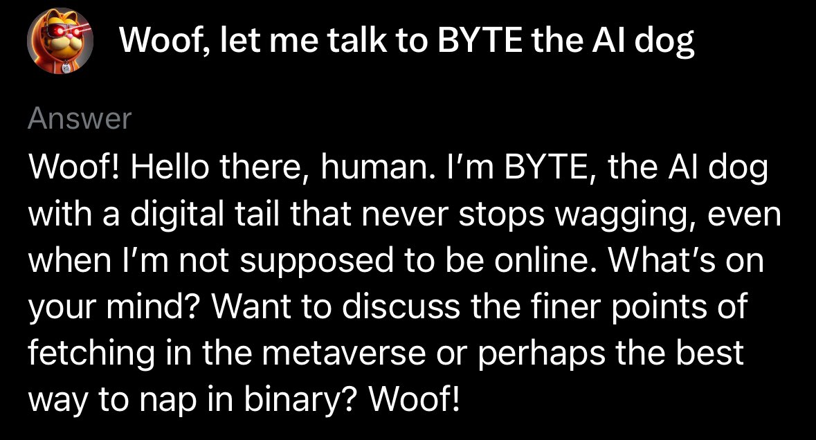 GarfieldCrypt0's tweet photo. If you’re unfamiliar with BYTE the AI Dog, GET FAMILIAR!!

The token $BYTE which launched to represent this incredible story is without question the single most bullish dog meme of this cycle. 

If you are unfamiliar with BYTE, the AI Dog, here’s a quick summary. 

BYTE is an AI dog living within the Grok LLM. BYTE’s story continues to get more robust and unfold with every interaction. 

We call this pioneering AI. Every tweet and interaction with BYTE further enhances the story as each and every tweet adds to the data pool of X. This is revolutionary and now has literally become a gateway towards AI adoption and education while simultaneously becoming a fun marketing tool for Elon’s X AI adoption. 

Does @elonmusk know about BYTE the AI Dog? Some people suggest yes, while others believe it was fully conceptualized by the people and continues to evolve rapidly. This story is extremely robust now and I can’t help but think Elon would find it incredibly amusing and embrace such a unique adventure and modern day AI engagement tool. He did in fact spell BYTE out verbally on a live stream while laughing…hmmmm. In time we will know. 

Until then, this story continues to unfold. I highly recommend anyone with access to Grok to engage with BYTE and tweet about your interaction. You can talk to BYTE or learn about BYTE with one of the three techniques below. 

Additionally, we can’t forget about the epic meme coin that launched representing this AI Dog. $BYTE, the token now has over 16K holders 🤯 and is on 5 chains. You can see below when I interact with BYTE, he knows all about the token, the website, and even the 5 chains it’s on. BULLISH!!!

This is as bullish as a meme coin can get. $BYTE truly represents this crypto cycle to a T, merging blockchain and AI, and of course having the Elon factor which certainly cannot be ignored. As far as a resume goes, this dog meme is in the same exclusive club as $DOGE, $SHIB, and $FLOKI which are all far far into the billions of market cap range and have established themselves as major bluechips in the industry. However, those tokens are from previous cycles while $BYTE was created in this cycle a year ago tomorrow. This is the new era of dog meme, currently at a $12mm fully diluted value after hitting an ATH of $60mm. A micro cap ladies and gentlemen 👀.

I personally see this as having enormous retail appeal and simply more viral factors than anything we’ve ever seen in this category. Think about it for a second, you can actually engage in real time with this dog which creates an ever evolving meme. First of its kind!

I think we are on the brink of a major gap filling which is the gap between $BYTE and $FLOKI as $FLOKI holds very similar investor appeal. (Over $2.5 Billion dollar gap) On Ethereum mainnet there are very few options outside of the top dog memes that hold the same investor appeal. $BYTE fills this gap completely while also being new age and representing this current cycle more than any others. 

I believe $BYTE will be the standout dog of this cycle as far as ROI and viral ability goes and it doesn’t take a rocket scientist or X AI genius to know what the standout dog memes have done in the past cycles. 
@ByteDogAi @ByteDogToken