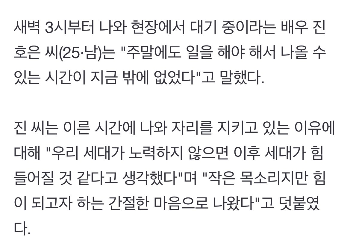 호은이 새벽 3시부터 국회에 나와있다가 인터뷰 따인거 실화가ㅠ 인터뷰 너무 울컥해…

“진씨는 이른 시간에 나와 자리를 지키고 있는 이유에 대해 우리 세대가 노력하지 않으면 이후 세대가 힘들어질 것 같다고 생각했다"며 "작은 목소리지만 힘이 되고자 하는 간절한 마음으로 나왔다"고 덧붙였다.”