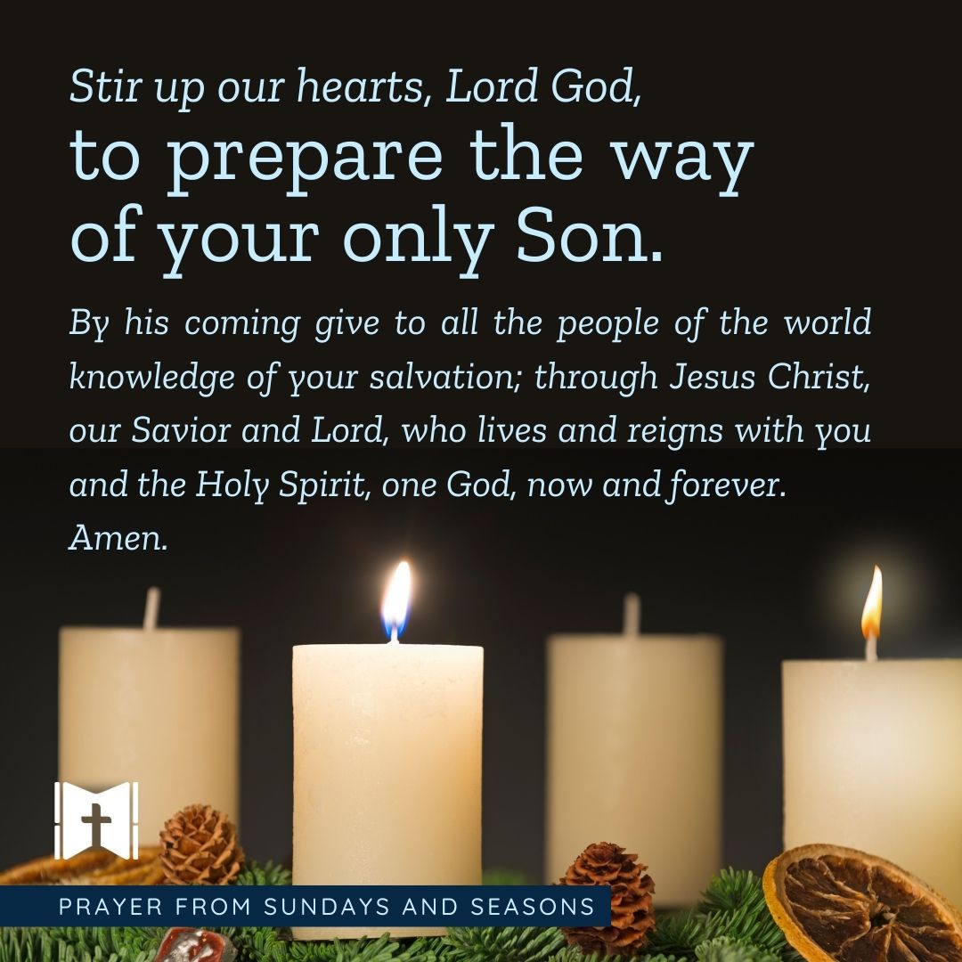 Stir up our hearts, Lord God, to prepare the way of your only Son. By his coming give to all the people of the world knowledge of your salvation; through Jesus Christ, our Savior and Lord, who lives and reigns with you and the Holy Spirit, one God, now and forever. Amen.
