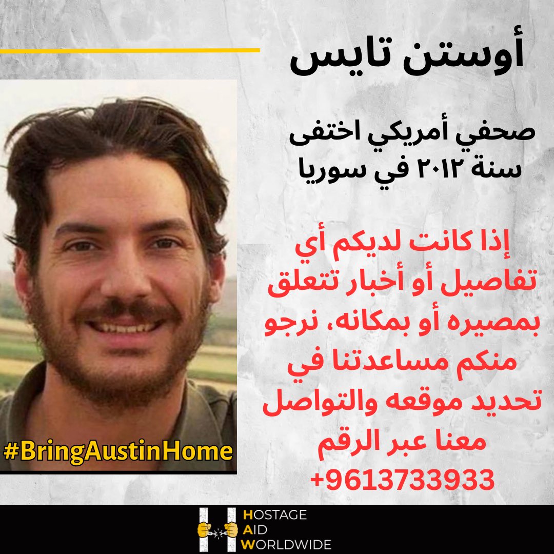 HostageAid's tweet photo. #اوستن_تايس
بناءً على الأوضاع المستجدة في البلاد، تدعو منظمة مساعدة الرهائن حول العالم جميع الأطراف المعنية إلى تزويدها بأي معلومات حول مكان الصحفي الأمريكي أوستن تايس، الذي اختفى قسريًا منذ عام  في ٢٠١٢ في سوريا. إذا كانت لديكم أي تفاصيل أو أخبار تتعلق بمصيره أو بمكانه، نرجو منكم مساعدتنا في تحديد موقعه والتواصل معنا عبر الرقم 009613733933

#السجون_السورية #سوريا #دمشق #حلب #حمص #المعتقلين 
#إدارة_العمليات_العسكرية 
#ردع_العدوان

@LBCI_NEWS @MTVLebanonNews  @ALJADEEDNEWS @AlHadath @AlArabiya  @AlJazeera @AlMayadeenNews @Annahar @ElnashraNews @aljoumhouria @cnnarabic @AlArabiya_SY @foxnewsarabia_ @washingtonpost @wppressfreedom @RSF_inter @CPJMENA @pressfreedom @NPCInstitute @PressClubDC