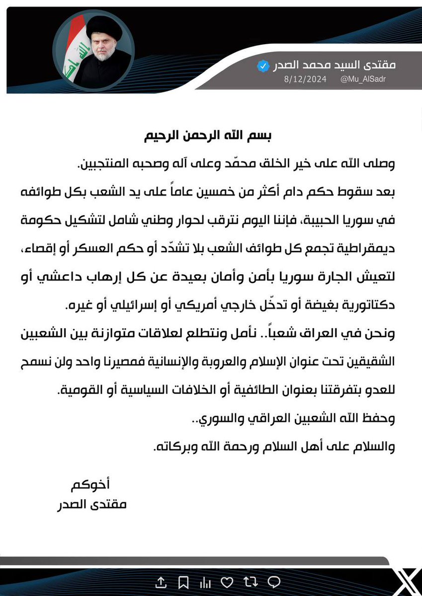 سماحة حجة الإسلام والمسلمين زعيم التيار الوطني الشيعي القائد السيد مقتدى الصدر أعزه الله: اننا اليوم نترقب لحوار وطني شامل لتشكيل حكومة ديمقراطية تجمع كل طوائف الشعب بلا تشدد او حكم العسكر او إقصاء، لتعيش الجارة سوريا بأمن وأمان بعيدة عن كل ارهاب داعشي او دكتاتورية بغيضة او تدخل