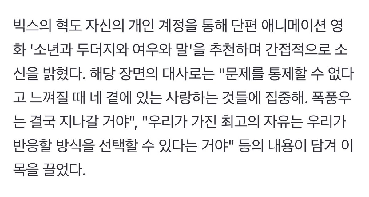 muse9reum's tweet photo. “아이돌이기 전에 국민”...‘계엄사태’에 목소리 낸 개념 아이돌 [종합] (출처 : 네이버 연예) https://t.co/bA9xnf761O

빅스의 혁도 자신의 개인 계정을 통해 단편 애니메이션 영화 '소년과 두더지와 여우와 말'을 추천하며 간접적으로 소신을 밝혔다. 해당 장면의 대사로는 "문제를 통제할 수 없다고 느껴질 때 네 곁에 있는 사랑하는 것들에 집중해. 폭풍우는 결국 지나갈 거야", "우리가 가진 최고의 자유는 우리가 반응할 방식을 선택할 수 있다는 거야" 등의 내용이 담겨 이목을 끌었다.