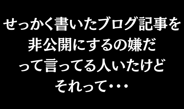 「せっかく書いたブログ記事を非公開にするの嫌だ」

とかポストしてる人いたけど
違和感わかってるんだろうか……。

それって
ブログで稼ぎたいって言ってんなら
忘れてはならないことを
すっかりお忘れなんだけど。

まあこれは、
まだ1円も稼いだことがない
初心者だとありがちです。