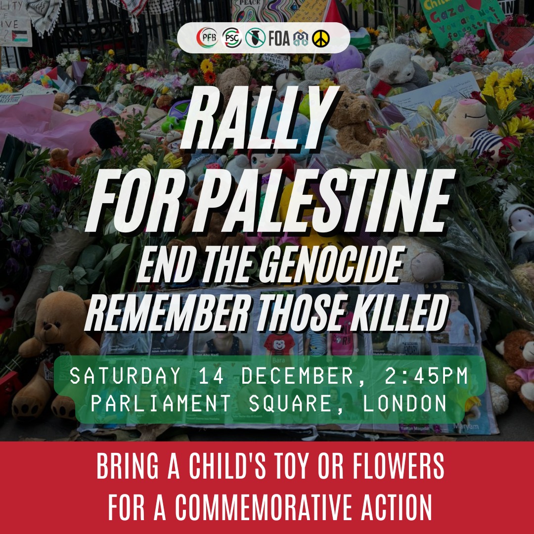 🚨Rally for Palestine 
⏰Saturday 14 December, 2:45PM
📍Parliament square, London

Join this commorative action for Palestine and bring a child's toy or flowers to leave. This is part of the national Day of Action for Palestine.