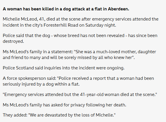 A woman in Scotland has been mauled to death by a large Bully type dog she owned for a year this past Saturday. 

Michelle McLeod, 41, was killed in her Aberdeen flat. Neighbours say the dog had become increasingly aggressive and described it as an XL Bully.