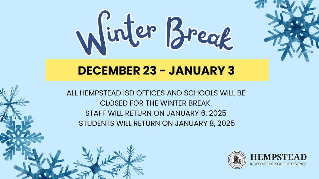 All Hempstead ISD offices and schools will be CLOSED for the Winter Break from December 23 - January 3. Friday, December 20 is an Early Release Day. 
HMS and HHS - 11:30 AM
HECC and HES - 11:40 AM 
Staff will return on January 6, 2025 and Students will return on January 8, 2025.