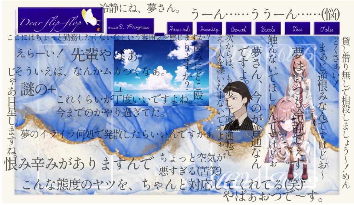 CoC6『Dear flip-flop』
昨日が初日。昼と夜とで堪能しました。🙂
KP：milletさん
PC1：天城 高志 (ライハチ)
PC2：玖渚 夢(はづきさん)

出目が良く、先輩としての面目を保てたかな？
性格は違うのに なぜかウマが合うバディの掛け合いとなり、milletさんの爆笑不可避の楽しいセッションでした！😆