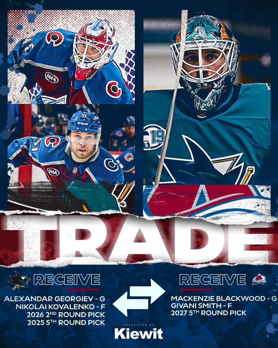 Trade
San Jose Sharks receive
Alexandar Georgiev
Nikolai Kovalenko
Draft picks

Colorado Avalanche Receive
MacKenzie Blackwood
Givani Smith
Draft pick