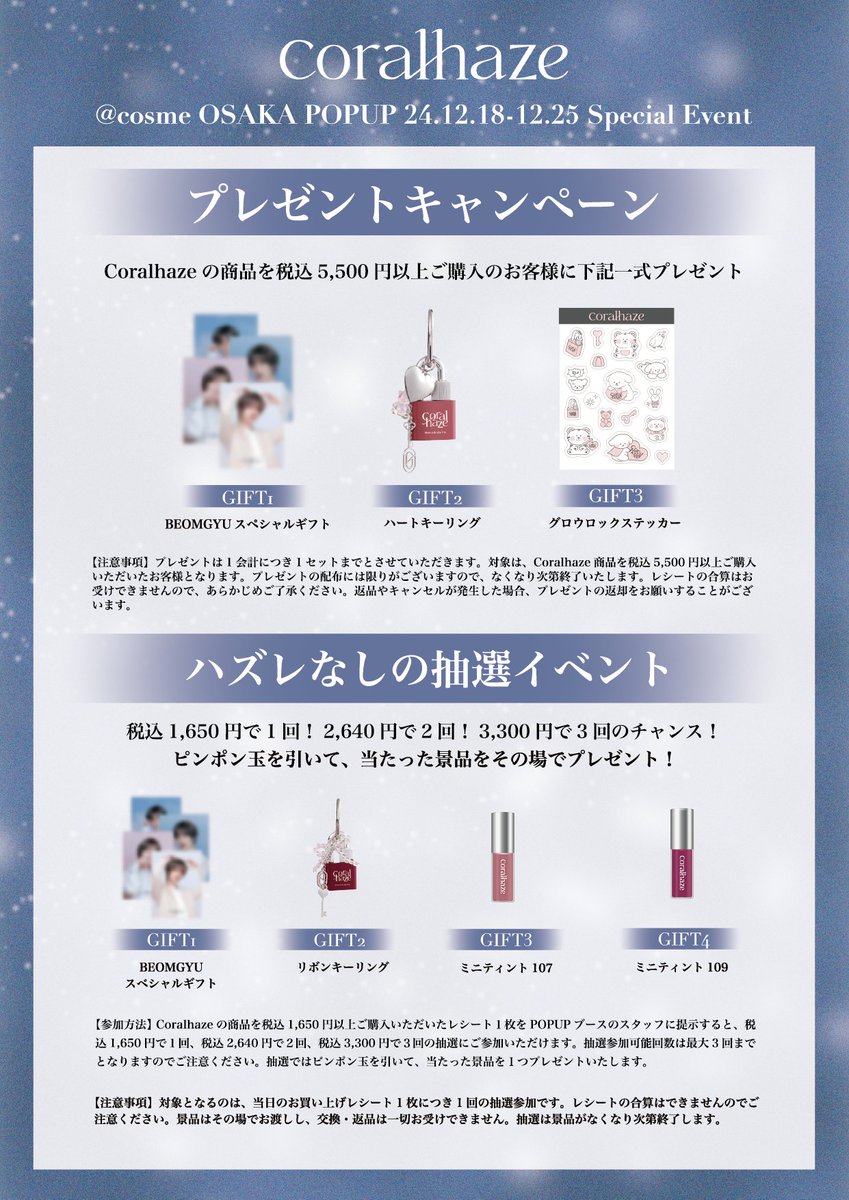 Coralhaze_jp's tweet photo. [𝐃-𝟏] @ 𝐜𝐨𝐬𝐦𝐞 𝐎𝐒𝐀𝐊𝐀 𝐏𝐎𝐏𝐔𝐏 𝟐𝟒.𝟏𝟐.𝟏𝟖-𝟏𝟐.𝟐𝟓

12月18日(水)〜12月25日(水)の期間、@ cosme OSAKAで開催されるCoralhazeのPOPUPにて、特別な購入者特典＆プレゼントイベントが決定しました！🧸💖
ノベルティやプレゼント企画の詳しい内容は画像の案内をご覧ください！

🎡  グロウロックゼリーティント韓国人気No.1カラーが日本初登場 🎠
グロウロックゼリーティントから、韓国人気No.1カラー#102 キャンディーがPOPUP期間中のみ@ cosme OSAKAに登場！
この機会に、ぜひ特別なカラーをお試しください。

📸 等身大パネル撮影ブースについて 📸
BEOMGYUの等身大パネルが設置された撮影ブースは事前予約制となっております。
ご利用をご希望の方は、下記リンクの予約システムよりお申し込みください。
※事前予約がないお客様はご利用いただけませんので、あらかじめご了承ください。
なお、POPUPブースへのご来場には予約は不要です。

【予約システム】
https://t.co/AsAwLCCZZP

✨POPUP開催概要✨
🗓️期間：2024年12月18日(水)〜12月25日(水)
📍場所:：〒530-8558 大阪府大阪市北区梅田３丁目１−３ ルクア イーレ 3F @ cosme OSAKA ポップアップスペースB

この期間だけの特別な体験を、ぜひお見逃しなく！
Coralhazeの世界観を体感しつつ、BEOMGYUと一緒に素敵なクリスマスの思い出を作りましょう🎄❤️

みなさまのご来場を心よりお待ちしております✨

#coralhaze #コーラルヘイズ #POPUP #ポップアップ