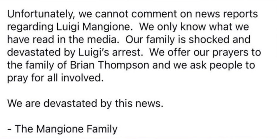 Luigi Mangione’s family issues statement regarding the breakout star:

“We only know what we have read in the media. Our family is shocked and devastated by Luigi's arrest. We offer our prayers to the family of Brian Thompson and we ask people to pray for all involved.”