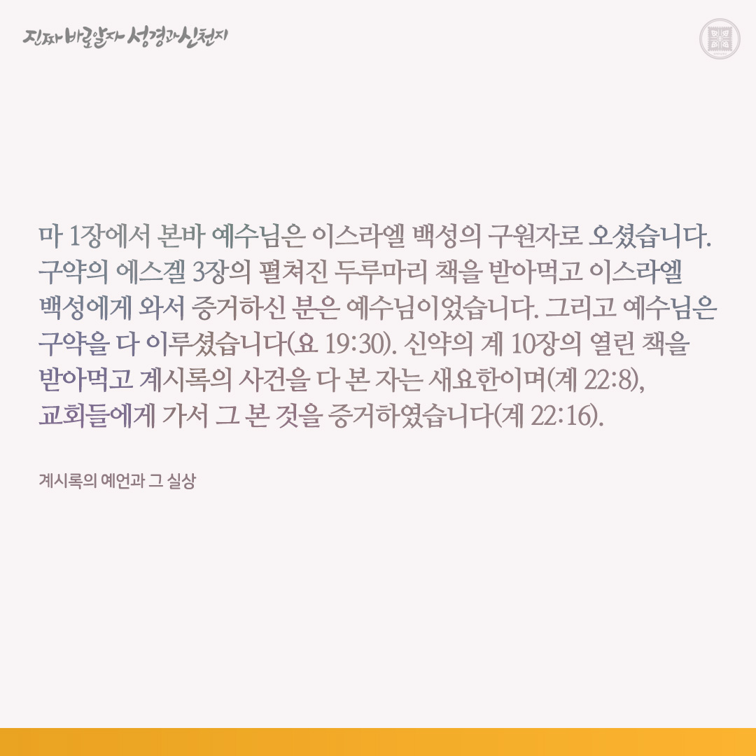 계시록의 예언과 그 실상

마 1장에서 본바 예수님은 이스라엘 백성의 구원자로 오셨습니다. 구약의 에스겔 3장의 펼쳐진 두루마리 책을 받아먹고 이스라엘 백성에게 와서 증거하신 분은 예수님이었습니다. 그리고 예수님은 구약을 다 이루셨습니다(요 19:30). 신약의 계 10장의 열린 책을 받아먹고