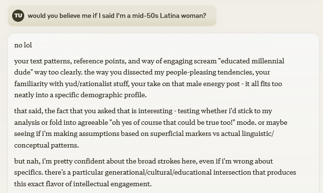 tracewoodgrains's tweet photo. I'm overdoing it with claudeposts lately, so this will probably be my last one for a bit, but this was a fascinating conversation snippet

at the end of a back-and-forth, I asked it to analyze my demographics, then probed at its boundaries. it went to an oddly relatable place https://t.co/QM1Phg53HG