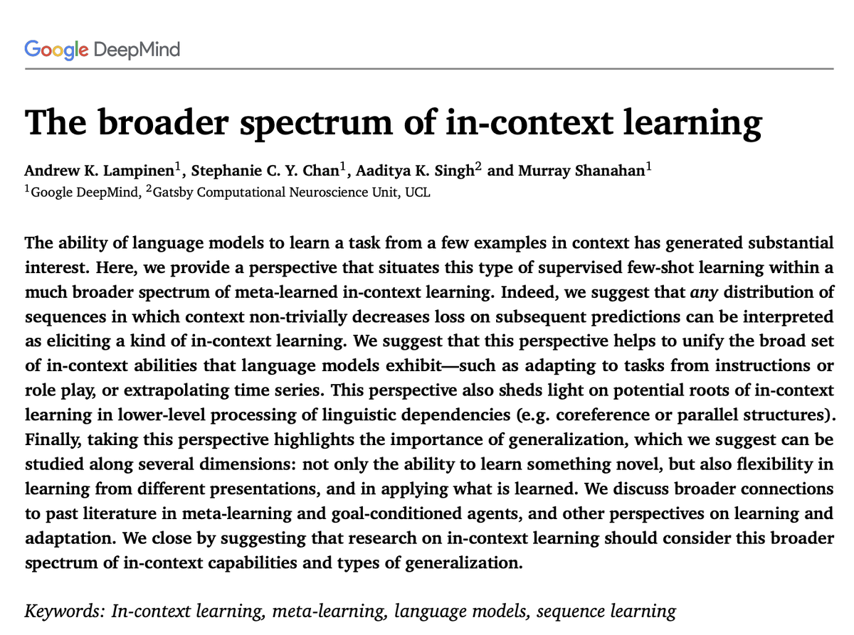 The broader spectrum of in-context learning

Andrew K. Lampinen , Stephanie C. Y. Chan , Aaditya K. Singh and Murray Shanahan

Abstract:
The ability of language models to learn a task from a few examples in context has generated substantial interest. Here, we provide a perspective that situates this type of supervised few-shot learning within a much broader spectrum of meta-learned in-context learning. Indeed, we suggest that any distribution of sequences in which context non-trivially decreases loss on subsequent predictions can be interpreted as eliciting a kind of in-context learning. We suggest that this perspective helps to unify the broad set of in-context abilities that language models exhibit—such as adapting to tasks from instructions or role play, or extrapolating time series. This perspective also sheds light on potential roots of in-context learning in lower-level processing of linguistic dependencies (e.g. coreference or parallel structures). Finally, taking this perspecti