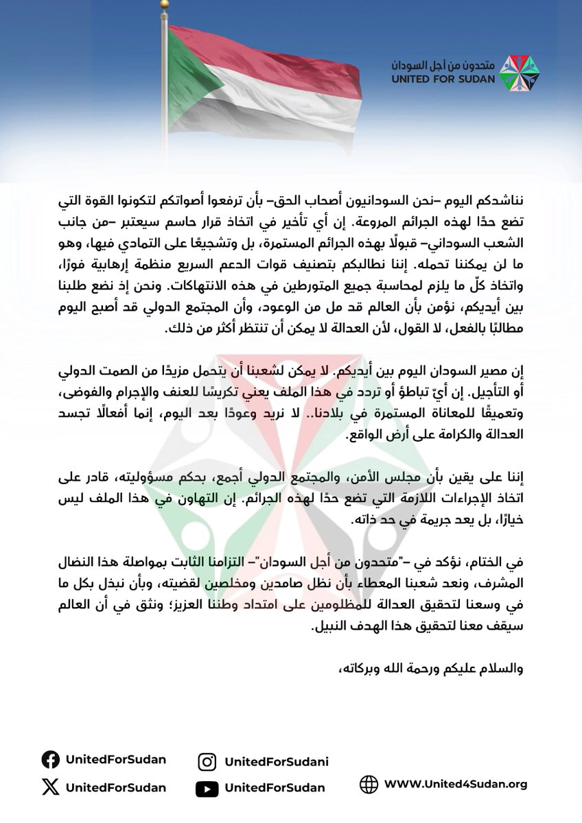 UnitedForSudan's tweet photo. نحن في "متحدون من أجل السودان"، نوجه إليكم هذا البيان، بكل حزم وعزم، معبرين عن ألمنا وغضبنا من الجرائم التي ارتكبتها قوات الدعم السريع بحق شعبنا، والتي تجاوزت كل حدود الأخلاق والإنسانية.

إن الأوضاع الحالية في السودان تتطلب تحركًا عاجلًا منكم، ليس فقط لتحمل المسؤولية الإنسانية والأخلاقية والقانونية تجاه ما يحدث، بل لتحقيق العدالة وبناء السلام، فالتراخي إزاء هذه الجرائم يعد تجاهلًا لآلام ملايين السودانيين الذين ما يزالون يعيشون تحت وطأة الإرهاب المنظم الذي تمارسه قوات الدعم السريع.

لقد ارتكبت قوات الدعم السريع جرائم حرب لا تعد ولا تحصى، بدءًا من الإبادة الجماعية والتعذيب الوحشي، ووصولًا إلى الاغتصاب الجماعي والتهجير القسري الذي ترك عشرات الآلاف من السودانيين، أغلبهم من النساء والأطفال، في العراء. وتمثل هذه الأفعال، بلا شك، خرقًا صارخًا للقوانين والأعراف الدولية، وهي تتطلب منكم –بصفتكم قادة المجتمع الدولي– اتخاذ موقف حازم يضع حدًا لمعاناة شعبنا الكريم.

إن تصنيف قوات الدعم السريع منظمة إرهابية ليس فقط طلبًا مشروعًا، بل ضرورة عاجلة من أجل محاسبة المجرمين وإنهاء مسلسل القتل والدمار في بلادنا.

إننا –في "متحدون من أجل السودان"– نعتبر أنفسنا امتدادًا لشعب السودان العظيم بكل أطيافه وتوجهاته، وصوتًا يعبر عن مأساة ملايين السودانيين الذين يُقتلون كل يوم بأيدٍ مغلولة، وتُنتهك أعراضهم وحقوقهم، بما فيها الحق في الحياة، بدم بارد. نحن لا نقف اليوم في هذا الموقف فقط دفاعًا عن حقوقنا، بل لإيقاف آلة الحرب التي لا تميز بين شابٍ أو طفل أو شيخ أو امرأة. إننا نعبر عن الملايين ممن فقدوا كل شيء، منازلهم وأرواحهم ومستقبلهم وأحلامهم، بسبب جرائم "الدعم السريع".

نناشدكم اليوم –نحن السودانيون أصحاب الحق– بأن ترفعوا أصواتكم لتكونوا القوة التي تضع حدًا لهذه الجرائم المروعة. إن أي تأخير في اتخاذ قرار حاسم سيعتبر –من جانب الشعب السوداني– قبولًا بهذه الجرائم المستمرة، بل وتشجيعًا على التمادي فيها، وهو ما لن يمكننا تحمله. إننا نطالبكم بتصنيف قوات الدعم السريع منظمة إرهابية فورًا، واتخاذ كلّ ما يلزم لمحاسبة جميع المتورطين في هذه الانتهاكات. ونحن إذ نضع طلبنا بين أيديكم، نؤمن بأن العالم قد مل من الوعود، وأن المجتمع الدولي قد أصبح اليوم مطالبًا بالفعل، لا القول، لأن العدالة لا يمكن أن تنتظر أكثر من ذلك.

إن مصير السودان اليوم بين أيديكم. لا يمكن لشعبنا أن يتحمل مزيدًا من الصمت الدولي أو التأجيل. إن أيّ تباطؤ أو تردد في هذا الملف يعني تكريسًا للعنف والإجرام والفوضى، وتعميقًا للمعاناة المستمرة في بلادنا.. لا نريد وعودًا بعد اليوم، إنما أفعالًا تجسد العدالة والكرامة على أرض الواقع.

إننا على يقين بأن مجلس الأمن، والمجتمع الدولي أجمع، بحكم مسؤوليته، قادر على اتخاذ الإجراءات اللازمة التي تضع حدًا لهذه الجرائم. إن التهاون في هذا الملف ليس خيارًا، بل يعد جريمة في حد ذاته.

في الختام، نؤكد في –"متحدون من أجل السودان"– التزامنا الثابت بمواصلة هذا النضال المشرف، ونعد شعبنا المعطاء بأن نظل صامدين ومخلصين لقضيته، وبأن نبذل بكل ما في وسعنا لتحقيق العدالة للمظلومين على امتداد وطننا العزيز؛ ونثق في أن العالم سيقف معنا لتحقيق هذا الهدف النبيل.

والسلام عليكم ورحمة الله وبركاته،
@UN 
@UNarabic