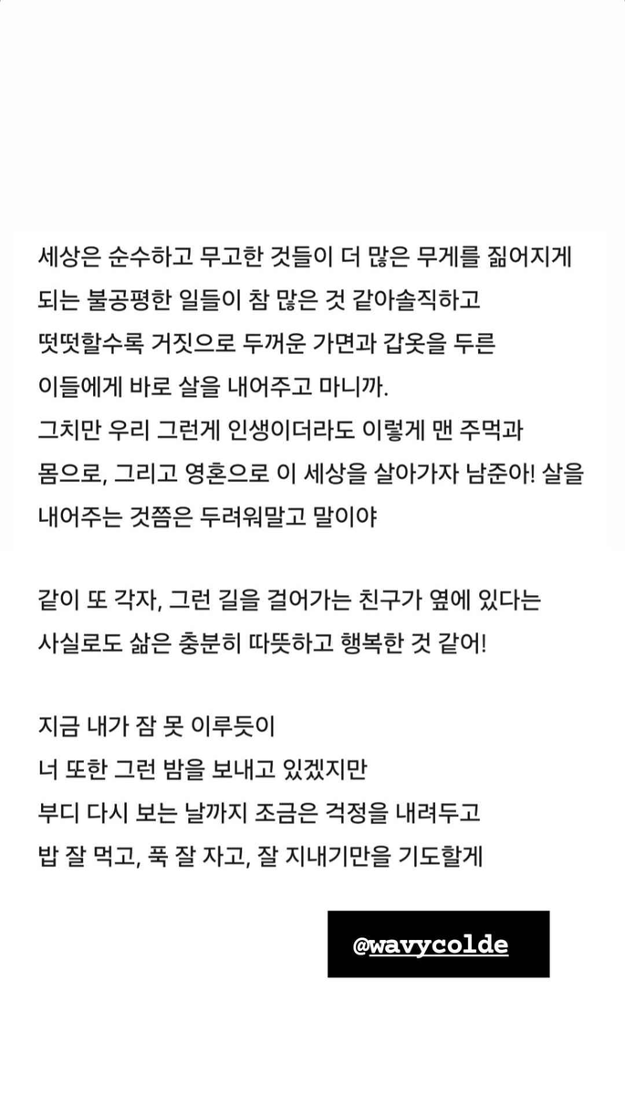 BTS_Trans's tweet photo. 241210 RM's Instagram Stories

Story 1 (Colde to Namjoon):

The world seems to be full of unfair situations where the pure and innocent have to shoulder even more burdens. The more honest and upright you are, the more you end up having to offer your flesh to those who bundle themselves up with thick masks and armours of falsehoods. 

Still, Namjoon-ah, even if that is how life is, let’s continue to live on in this life with our bare hands, bodies, and souls! Don’t be afraid to offer up yourself. 

To know that I have a friend who I can walk alongside on this path, both together and in our own ways—that alone brings enough warmth and happiness. 

Even though sleep evades me right now, 
and I’m sure you are also facing the same kind of night,
until we meet again, please lay some of your worries down. I’ll be praying that you eat well, sleep well, and take good care of yourself.

Trans cr; Faith @ bts-trans
© TAKE OUT WITH FULL CREDITS