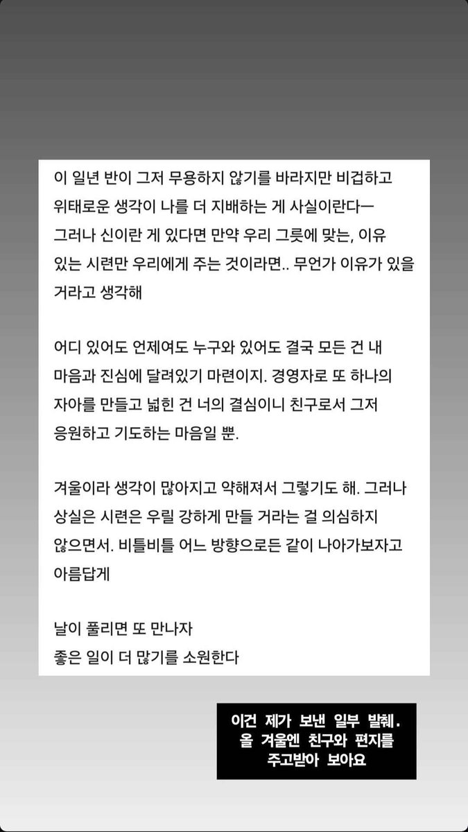 BTS_Trans's tweet photo. Story 2 (Namjoon to Colde):

Although I hope that this year and a half won’t be for nothing, it’s hard to deny that cowardly and dangerous thoughts have been controlling me more—
but if there is a God, if He gives us only gives us trials that are meaningful and suitable for the vessels we hold.. I think there must be a reason for it 

No matter where you are, when it is, or who you are with, the one thing that is for sure is that everything depends on your heart and sincerity. You made the decision to move into management and create yet another part of yourself, so as a friend my heart is full of nothing but encouragement and prayers for you. 

It must be because it's winter; I have also been having more thoughts and feeling weaker. However, I’m choosing not to doubt that loss and trials make us stronger. and stumbling forward, whatever direction it is, beautifully. 

Let’s meet again when the days are warmer. 
I’ll be wishing for more good things to happen.

Story Text:

This is an excerpt from what I sent.  This winter, try exchanging letters with your friends.

Trans cr; Faith @ bts-trans
© TAKE OUT WITH FULL CREDITS