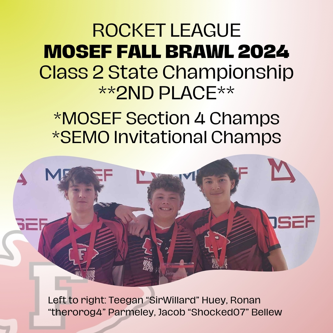 Fox Rocket League takes 2nd place at MOSEF's statewide Class 2 FALL BRAWL

Semester Record: 17-1
MOSEF Section 4 Champs
SEMO Invitational Champs

Team: Teegan "SirWillard" Huey, Ronan "therorog4" Parmeley, Jacob "Shocked07" Bellew