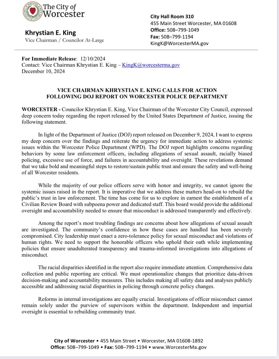 King4Worcester's tweet photo. December 10, 2024
VICE CHAIRMAN KHRYSTIAN E. KING CALLS FOR ACTION
FOLLOWING DOJ REPORT ON WORCESTER POLICE DEPARTMENT
WORCESTER - Councilor Khrystian E. King, Vice Chairman of the Worcester City Council, expressed deep concern today regarding the report released by the United States Department of Justice, issuing the
following statement.
In light of the Department of Justice (DOJ) report released on December 9, 2024, I want to express my deep concern over the findings and reiterate the urgency for immediate action to address systemic
issues within the Worcester Police Department (WPD). The DOJ report highlights concerns regarding
behaviors by some law enforcement officers, including allegations of sexual assault, racially biased
policing, excessive use of force, and failures in accountability and oversight. These revelations demand
that we take bold and meaningful steps to restore/sustain public trust and ensure the safety and well-being of all Worcester residents.
While the majority of our police officers serve with honor and integrity, we cannot ignore the
systemic issues raised in the report. It is imperative that we address these matters head-on to rebuild the
public’s trust in law enforcement. The time has come for us to explore in earnest the establishment of a
Civilian Review Board with subpoena power and dedicated staff. This board would provide the additional oversight and accountability needed to ensure that misconduct is addressed transparently and effectively.
Among the report’s most troubling findings are concerns about how allegations of sexual assault
are investigated. The community’s confidence in how these cases are handled has been severely
compromised. City leadership must enact a zero-tolerance policy for sexual misconduct and violations of human rights. We need to support the honorable officers who uphold their oath while implementing
policies that ensure unadulterated transparency and trauma-informed investigations into allegations of
misconduct.
The racial disparities identified in the report also require immediate attention. Comprehensive data
collection and public reporting are critical. We must operationalize changes that prioritize data-driven
decision-making and accountability measures. This includes making all safety data and analyses publicly
accessible and addressing racial disparities in policing through concrete policy changes.
Reforms in internal investigations are equally crucial. Investigations of officer misconduct cannot
remain solely under the purview of supervisors within the department. Independent and impartial
oversight is essential to rebuilding community trust.
*City of Worcester *
I want to commend Interim Police Chief Saucier for his responsiveness in addressing some of these systemic challenges and his willingness to engage with community stakeholders. Chief Saucier has shown
a commitment fostering a culture of accountability within the WPD; which must be done with enhanced transparency.
Additionally, unions associated with law enforcement – International Brotherhood Of Police Officers Local 504 and Worcester Police Patrolman’s Union, NEPBA Local 911 - must roll up their sleeves and actively join in on the corrective efforts necessary to address these issues. Their partnership
and collaboration are vital to ensuring that the solutions we implement are sustainable and effective. By working together, we can build a stronger foundation for trust and accountability within our police department.
The findings of the DOJ report, while deeply concerning, present an opportunity for Worcester to take bold and decisive action. Rebuking these systemic issues is a necessary first step toward reclaiming community trust. Our focus must remain on eliminating misconduct, implementing solutions that prioritize safety, and fostering a police department that is more responsive, transparent, and accountable
to the community it serves.
Khrystian E. King
Vice Chairman / Councilor At-Large