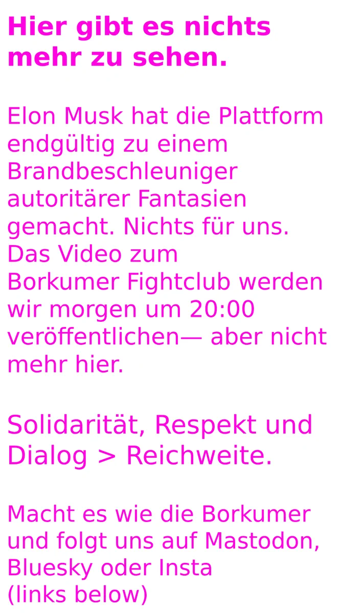 Hier gibt es nichts mehr zu sehen.

Elon Musk hat die Plattform endgültig zu einem Brandbeschleuniger autoritärer Fantasien gemacht. Nichts für uns.
Das Video zum
Borkumer Fightclub werden wir morgen um 20:00 veröffentlichen— aber nicht mehr hier.

Solidarität, Respekt und Dialog > Reichweite.

Macht es wie die Borkumer und folgt uns auf Mastodon, Bluesky oder Insta 
(links below)