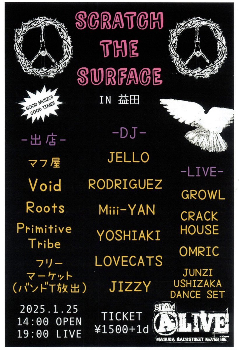 2025.1.25 sat  @益田ALIVE

「SCRATCH  THE  SURFACE」
in 益田

-DJ-
JELLO
RODRIGUEZ
Miii-YAN
YOSHIAKI
LOVECATS
JIZZY

-LIVE-
GROWL
CRACK HOUSE
OMRIC
JUNZI USHIZAKA DANCE SET

-出店-
マフ屋
Void
Roots
Primitive Tribe
フリーマーケット（バンドT放出）

14:00 OPEN
19:00 LIVE 
¥1500+1d