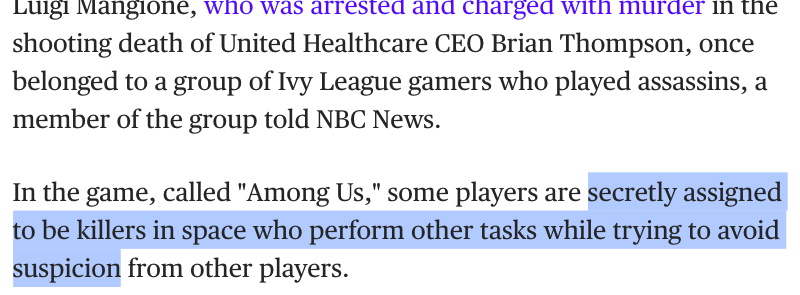 Did the UnitedHealthcare CEO murderer learn how to kill from a video game?

That's what NBC News implies with this hilariously ludicrous article.

So which game led him to kill?

GTA?... Manhunt?... Mortal Kombat?

Nope.

Among Us🤡

Bro... It's literally a kids game. Just stop.