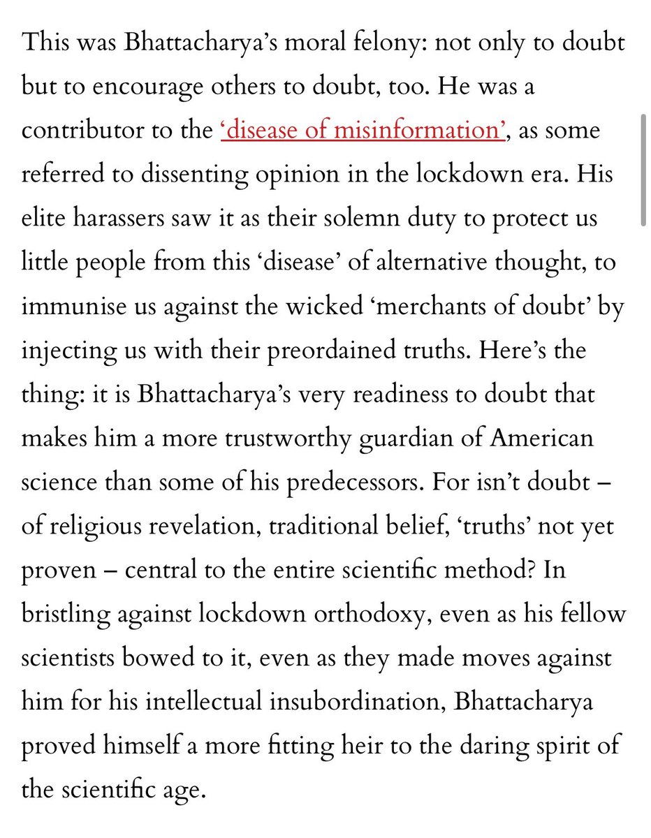 LauraPowellEsq's tweet photo. I think this is my favorite part of this lovely piece about @DrJBhattacharya’s rise to the top:

“The demonisation of the doubters, the harrying of Bhattacharya for ‘sowing’ scepticism, was a testament not only to the draconian vibe of the Covid moment but to modern authoritarianism more broadly. Doubt is the greatest sin under the tyranny of expertise. Nothing causes greater dread to the self-styled expert classes than the thought of the masses thinking. Our role is not to wonder, and certainly not to dispute, but merely to receive. To imbibe, dutifully and gratefully, the wisdom of our credentialled superiors, whether on Covid, climate change, transgenderism or whatever. This is why you so often hear the phrase ‘the debate is over’ these days: because we have been reimagined as mere subjects of the professional managerial classes who require, not the liberty to doubt, but the illumination of our betters.

“This was Bhattacharya’s moral felony: not only to doubt but to encourage others to doubt, too. He was a contributor to the ‘disease of misinformation’, as some referred to dissenting opinion in the lockdown era. His elite harassers saw it as their solemn duty to protect us little people from this ‘disease’ of alternative thought, to immunise us against the wicked ‘merchants of doubt’ by injecting us with their preordained truths. Here’s the thing: it is Bhattacharya’s very readiness to doubt that makes him a more trustworthy guardian of American science than some of his predecessors. For isn’t doubt – of religious revelation, traditional belief, ‘truths’ not yet proven – central to the entire scientific method? In bristling against lockdown orthodoxy, even as his fellow scientists bowed to it, even as they made moves against him for his intellectual insubordination, Bhattacharya proved himself a more fitting heir to the daring spirit of the scientific age.”