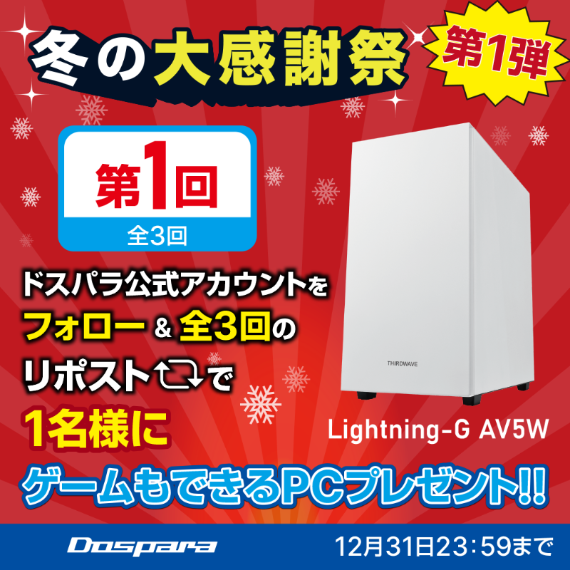／
冬の大感謝祭 第1弾
プレゼントキャンペーン🎉
＼

抽選で1名様に
ゲームもできるPC『Lightning-G AV5W』が当たる🎁

ご応募は✨
①<a href="/dospara_web/">ドスパラ【公式】</a>をフォロー
②全3回の対象投稿をリポスト【1回目】

締切：12/31(火)迄📅