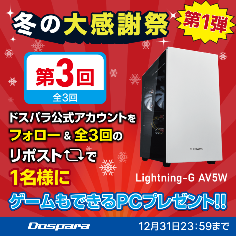 ／
冬の大感謝祭 第1弾
プレゼントキャンペーン🎉
＼

抽選で1名様に
ゲームもできるPC『Lightning-G AV5W』が当たる🎁

ご応募は✨
①<a href="/dospara_web/">ドスパラ【公式】</a>をフォロー
②全3回の対象投稿をリポスト【3回目】

締切：12/31(火)迄📅