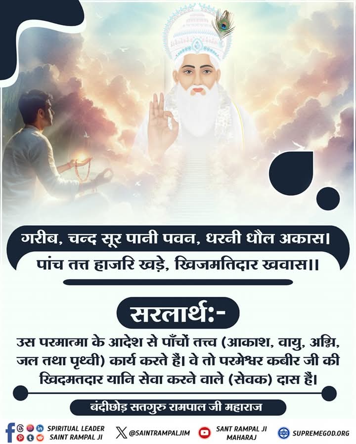 गरीब, चन्द सूर पानी पवन, धरनी धौल अकास। पांच तत्त हाजरि खड़े, खिजमतिदार खवास।।
उस परमात्मा के आदेश से पाँचों तत्त्व (आकाश, वायु, अग्नि, जल तथा पृथ्वी) कार्य 
करते हैं। वे तो परमेश्वर कबीर जी की खिदमतदार यानि सेवा करने वाले (सेवक) दास
हैं।

#मुक्तिबोध