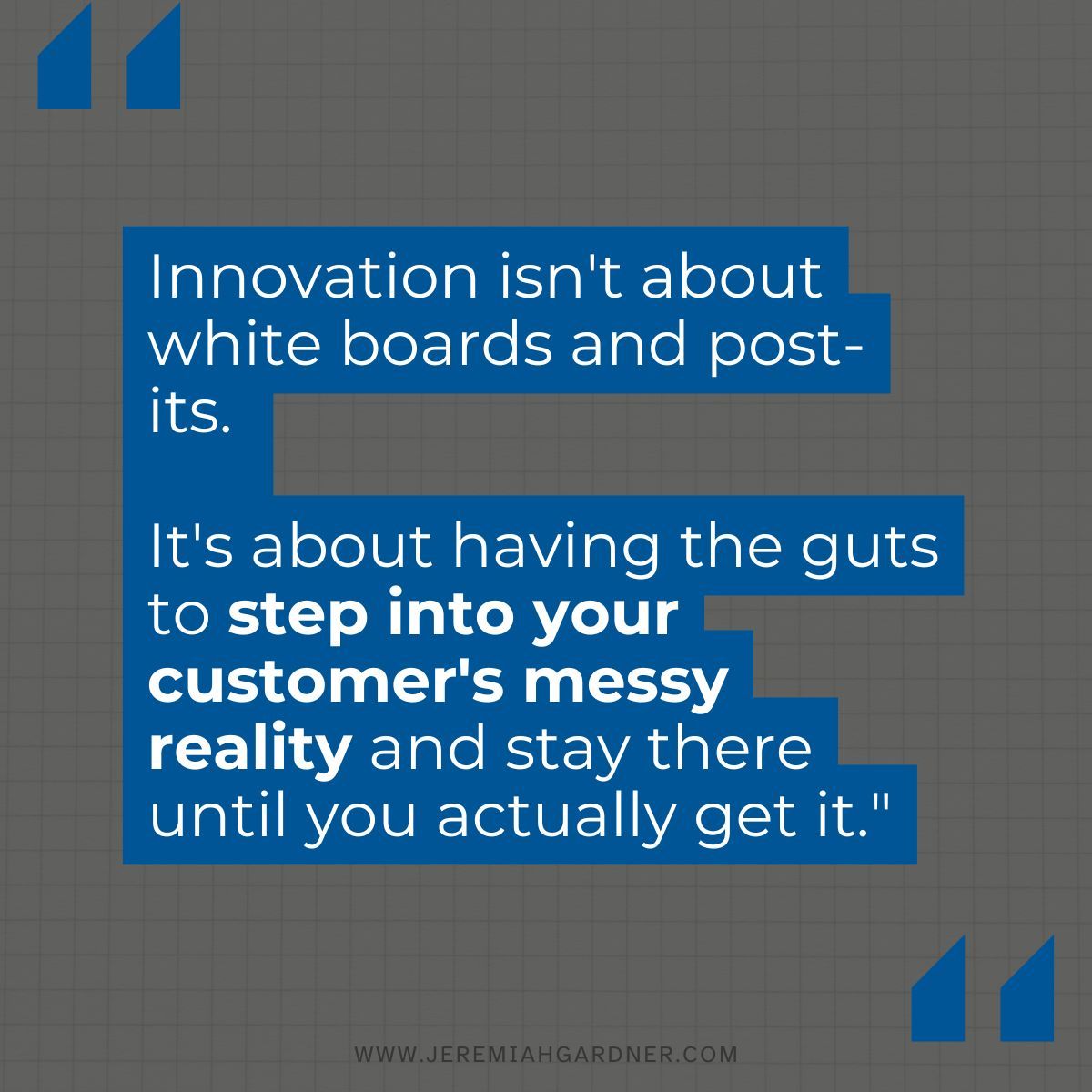 It's about having the guts to step into your customer's messy reality and stay there until you actually get it...